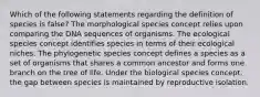 Which of the following statements regarding the definition of species is false? The morphological species concept relies upon comparing the DNA sequences of organisms. The ecological species concept identifies species in terms of their ecological niches. The phylogenetic species concept defines a species as a set of organisms that shares a common ancestor and forms one branch on the tree of life. Under the biological species concept, the gap between species is maintained by reproductive isolation.