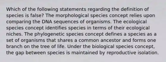 Which of the following statements regarding the definition of species is false? The morphological species concept relies upon comparing the DNA sequences of organisms. The ecological species concept identifies species in terms of their ecological niches. The phylogenetic species concept defines a species as a set of organisms that shares a common ancestor and forms one branch on the tree of life. Under the biological species concept, the gap between species is maintained by reproductive isolation.