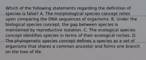 Which of the following statements regarding the definition of species is false? A. The morphological species concept relies upon comparing the DNA sequences of organisms. B. Under the biological species concept, the gap between species is maintained by reproductive isolation. C. The ecological species concept identifies species in terms of their ecological niches. D. The phylogenetic species concept defines a species as a set of organisms that shares a common ancestor and forms one branch on the tree of life.