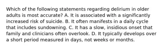 Which of the following statements regarding delirium in older adults is most accurate? A. It is associated with a significantly increased risk of suicide. B. It often manifests in a daily cycle that includes sundowning. C. It has a slow, insidious onset that family and clinicians often overlook. D. It typically develops over a short period measured in days, not weeks or months.