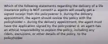 Which of the following statements regarding the delivery of a life insurance policy is NOT correct? a. agents will usually get a signed receipt from the policyowner b. during the delivery appointment, the agent should review the policy with the policyholder c. during the delivery appointment, the agent must have the application signed by the policyowner d. an agent has an ethical responsibility to explain the policy, including any riders, exclusions, or other details of the policy, to the policyholder