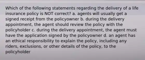 Which of the following statements regarding the delivery of a life insurance policy is NOT correct? a. agents will usually get a signed receipt from the policyowner b. during the delivery appointment, the agent should review the policy with the policyholder c. during the delivery appointment, the agent must have the application signed by the policyowner d. an agent has an ethical responsibility to explain the policy, including any riders, exclusions, or other details of the policy, to the policyholder