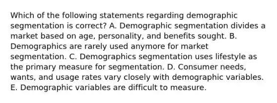 Which of the following statements regarding demographic segmentation is​ correct? A. Demographic segmentation divides a market based on​ age, personality, and benefits sought. B. Demographics are rarely used anymore for market segmentation. C. Demographics segmentation uses lifestyle as the primary measure for segmentation. D. Consumer​ needs, wants, and usage rates vary closely with demographic variables. E. Demographic variables are difficult to measure.