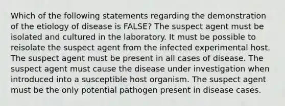 Which of the following statements regarding the demonstration of the etiology of disease is FALSE? The suspect agent must be isolated and cultured in the laboratory. It must be possible to reisolate the suspect agent from the infected experimental host. The suspect agent must be present in all cases of disease. The suspect agent must cause the disease under investigation when introduced into a susceptible host organism. The suspect agent must be the only potential pathogen present in disease cases.