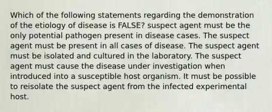 Which of the following statements regarding the demonstration of the etiology of disease is FALSE? suspect agent must be the only potential pathogen present in disease cases. The suspect agent must be present in all cases of disease. The suspect agent must be isolated and cultured in the laboratory. The suspect agent must cause the disease under investigation when introduced into a susceptible host organism. It must be possible to reisolate the suspect agent from the infected experimental host.