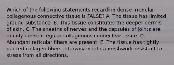 Which of the following statements regarding dense irregular collagenous connective tissue is FALSE? A. The tissue has limited ground substance. B. This tissue constitutes the deeper dermis of skin. C. The sheaths of nerves and the capsules of joints are mainly dense irregular collagenous connective tissue. D. Abundant reticular fibers are present. E. The tissue has tightly packed collagen fibers interwoven into a meshwork resistant to stress from all directions.