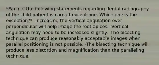 *Each of the following statements regarding dental radiography of the child patient is correct except one. Which one is the exception?* -Increasing the vertical angulation over perpendicular will help image the root apices. -Vertical angulation may need to be increased slightly. -The bisecting technique can produce reasonably acceptable images when parallel positioning is not possible. -The bisecting technique will produce less distortion and magnification than the paralleling technique.