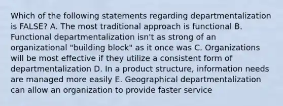 Which of the following statements regarding departmentalization is FALSE? A. The most traditional approach is functional B. Functional departmentalization isn't as strong of an organizational "building block" as it once was C. Organizations will be most effective if they utilize a consistent form of departmentalization D. In a product structure, information needs are managed more easily E. Geographical departmentalization can allow an organization to provide faster service