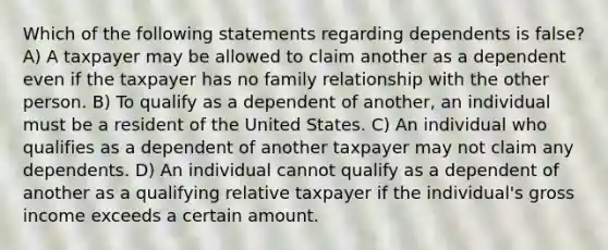 Which of the following statements regarding dependents is false? A) A taxpayer may be allowed to claim another as a dependent even if the taxpayer has no family relationship with the other person. B) To qualify as a dependent of another, an individual must be a resident of the United States. C) An individual who qualifies as a dependent of another taxpayer may not claim any dependents. D) An individual cannot qualify as a dependent of another as a qualifying relative taxpayer if the individual's gross income exceeds a certain amount.