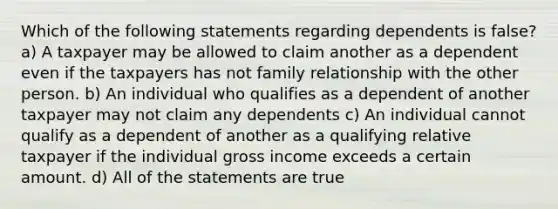 Which of the following statements regarding dependents is false? a) A taxpayer may be allowed to claim another as a dependent even if the taxpayers has not family relationship with the other person. b) An individual who qualifies as a dependent of another taxpayer may not claim any dependents c) An individual cannot qualify as a dependent of another as a qualifying relative taxpayer if the individual gross income exceeds a certain amount. d) All of the statements are true