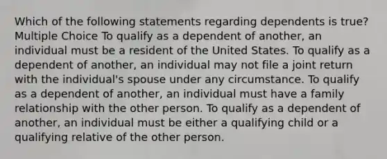 Which of the following statements regarding dependents is true? Multiple Choice To qualify as a dependent of another, an individual must be a resident of the United States. To qualify as a dependent of another, an individual may not file a joint return with the individual's spouse under any circumstance. To qualify as a dependent of another, an individual must have a family relationship with the other person. To qualify as a dependent of another, an individual must be either a qualifying child or a qualifying relative of the other person.