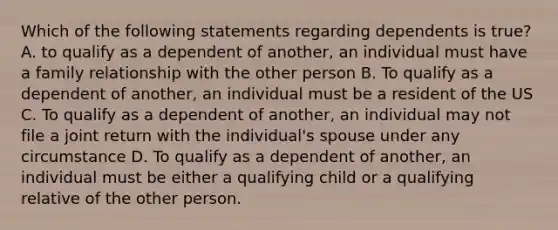 Which of the following statements regarding dependents is true? A. to qualify as a dependent of another, an individual must have a family relationship with the other person B. To qualify as a dependent of another, an individual must be a resident of the US C. To qualify as a dependent of another, an individual may not file a joint return with the individual's spouse under any circumstance D. To qualify as a dependent of another, an individual must be either a qualifying child or a qualifying relative of the other person.