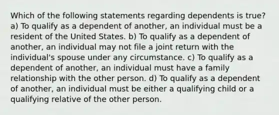 Which of the following statements regarding dependents is true? a) To qualify as a dependent of another, an individual must be a resident of the United States. b) To qualify as a dependent of another, an individual may not file a joint return with the individual's spouse under any circumstance. c) To qualify as a dependent of another, an individual must have a family relationship with the other person. d) To qualify as a dependent of another, an individual must be either a qualifying child or a qualifying relative of the other person.