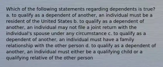 Which of the following statements regarding dependents is true? a. to qualify as a dependent of another, an individual must be a resident of the United States b. to qualify as a dependent of another, an individual may not file a joint return with the individual's spouse under any circumstance c. to qualify as a dependent of another, an individual must have a family relationship with the other person d. to qualify as a dependent of another, an individual must either be a qualifying child or a qualifying relative of the other person