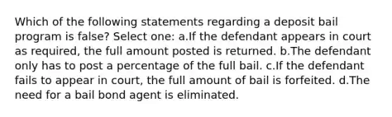 Which of the following statements regarding a deposit bail program is false? Select one: a.If the defendant appears in court as required, the full amount posted is returned. b.The defendant only has to post a percentage of the full bail. c.If the defendant fails to appear in court, the full amount of bail is forfeited. d.The need for a bail bond agent is eliminated.