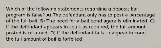 Which of the following statements regarding a deposit bail program is false? A) The defendant only has to post a percentage of the full bail. B) The need for a bail bond agent is eliminated. C) If the defendant appears in court as required, the full amount posted is returned. D) If the defendant fails to appear in court, the full amount of bail is forfeited