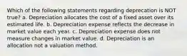 Which of the following statements regarding deprecation is NOT true? a. Depreciation allocates the cost of a fixed asset over its estimated life. b. Depreciation expense reflects the decrease in market value each year. c. Depreciation expense does not measure changes in market value. d. Depreciation is an allocation not a valuation method.