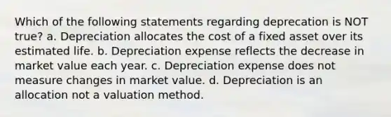 Which of the following statements regarding deprecation is NOT true? a. Depreciation allocates the cost of a fixed asset over its estimated life. b. Depreciation expense reflects the decrease in market value each year. c. Depreciation expense does not measure changes in market value. d. Depreciation is an allocation not a valuation method.