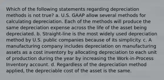 Which of the following statements regarding depreciation methods is not true? a. U.S. GAAP allow several methods for calculating depreciation. Each of the methods will produce the same depreciation expense across the life of the asset being depreciated. b. Straight-line is the most widely used depreciation method by U.S. public companies because of its simplicity. c. A manufacturing company includes depreciation on manufacturing assets as a cost inventory by allocating depreciation to each unit of production during the year by increasing the Work-in-Process Inventory account. d. Regardless of the depreciation method applied, the depreciable cost of the asset is the same.