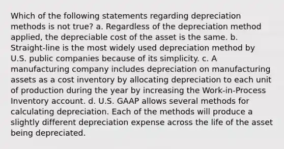 Which of the following statements regarding depreciation methods is not true? a. Regardless of the depreciation method applied, the depreciable cost of the asset is the same. b. Straight-line is the most widely used depreciation method by U.S. public companies because of its simplicity. c. A manufacturing company includes depreciation on manufacturing assets as a cost inventory by allocating depreciation to each unit of production during the year by increasing the Work-in-Process Inventory account. d. U.S. GAAP allows several methods for calculating depreciation. Each of the methods will produce a slightly different depreciation expense across the life of the asset being depreciated.