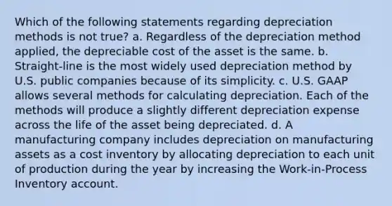 Which of the following statements regarding depreciation methods is not true? a. Regardless of the depreciation method applied, the depreciable cost of the asset is the same. b. Straight-line is the most widely used depreciation method by U.S. public companies because of its simplicity. c. U.S. GAAP allows several methods for calculating depreciation. Each of the methods will produce a slightly different depreciation expense across the life of the asset being depreciated. d. A manufacturing company includes depreciation on manufacturing assets as a cost inventory by allocating depreciation to each unit of production during the year by increasing the Work-in-Process Inventory account.