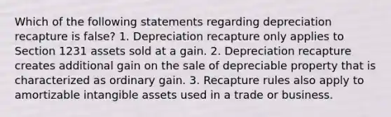 Which of the following statements regarding depreciation recapture is false? 1. Depreciation recapture only applies to Section 1231 assets sold at a gain. 2. Depreciation recapture creates additional gain on the sale of depreciable property that is characterized as ordinary gain. 3. Recapture rules also apply to amortizable intangible assets used in a trade or business.