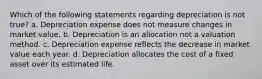 Which of the following statements regarding depreciation is not true? a. Depreciation expense does not measure changes in market value. b. Depreciation is an allocation not a valuation method. c. Depreciation expense reflects the decrease in market value each year. d. Depreciation allocates the cost of a fixed asset over its estimated life.