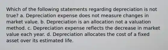 Which of the following statements regarding depreciation is not true? a. Depreciation expense does not measure changes in market value. b. Depreciation is an allocation not a valuation method. c. Depreciation expense reflects the decrease in market value each year. d. Depreciation allocates the cost of a fixed asset over its estimated life.