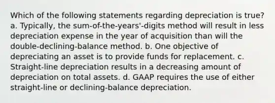 Which of the following statements regarding depreciation is true? a. Typically, the sum-of-the-years'-digits method will result in less depreciation expense in the year of acquisition than will the double-declining-balance method. b. One objective of depreciating an asset is to provide funds for replacement. c. Straight-line depreciation results in a decreasing amount of depreciation on total assets. d. GAAP requires the use of either straight-line or declining-balance depreciation.