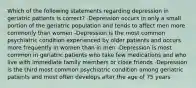 Which of the following statements regarding depression in geriatric patients is correct? -Depression occurs in only a small portion of the geriatric population and tends to affect men more commonly than women -Depression is the most common psychiatric condition experienced by older patients and occurs more frequently in women than in men -Depression is most common in geriatric patients who take few medications and who live with immediate family members or close friends -Depression is the third most common psychiatric condition among geriatric patients and most often develops after the age of 75 years