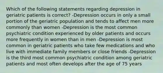 Which of the following statements regarding depression in geriatric patients is correct? -Depression occurs in only a small portion of the geriatric population and tends to affect men more commonly than women -Depression is the most common psychiatric condition experienced by older patients and occurs more frequently in women than in men -Depression is most common in geriatric patients who take few medications and who live with immediate family members or close friends -Depression is the third most common psychiatric condition among geriatric patients and most often develops after the age of 75 years