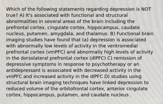 Which of the following statements regarding depression is NOT true? A) It's associated with functional and structural abnormalities in several areas of the brain including the prefrontal cortex, cingulate cortex, hippocampus, caudate nucleus, putamen, amygdala, and thalamus. B) Functional brain imaging studies have found that (a) depression is associated with abnormally low levels of activity in the ventromedial prefrontal cortex (vmPFC) and abnormally high levels of activity in the dorsolateral prefrontal cortex (dlPFC) C) remission of depressive symptoms in response to psychotherapy or an antidepressant is associated with decreased activity in the vmPFC and increased activity in the dlPFC D) studies using structural brain imaging techniques have linked depression to reduced volume of the orbitofrontal cortex, anterior cingulate cortex, hippocampus, putamen, and caudate nucleus .