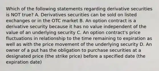 Which of the following statements regarding derivative securities is NOT true? A. Derivatives securities can be sold on listed exchanges or in the OTC market B. An option contract is a derivative security because it has no value independent of the value of an underlying security C. An option contract's price fluctuations in relationship to the time remaining to expiration as well as with the price movement of the underlying security D. An owner of a put has the obligation to purchase securities at a designated price (the strike price) before a specified date (the expiration date)