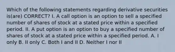 Which of the following statements regarding derivative securities is(are) CORRECT? I. A call option is an option to sell a specified number of shares of stock at a stated price within a specified period. II. A put option is an option to buy a specified number of shares of stock at a stated price within a specified period. A. I only B. II only C. Both I and II D. Neither I nor II