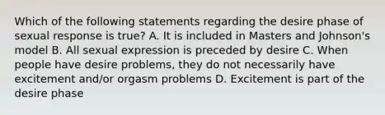 Which of the following statements regarding the desire phase of sexual response is true? A. It is included in Masters and Johnson's model B. All sexual expression is preceded by desire C. When people have desire problems, they do not necessarily have excitement and/or orgasm problems D. Excitement is part of the desire phase