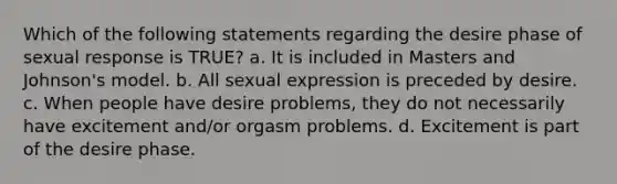 Which of the following statements regarding the desire phase of sexual response is TRUE? a. It is included in Masters and Johnson's model. b. All sexual expression is preceded by desire. c. When people have desire problems, they do not necessarily have excitement and/or orgasm problems. d. Excitement is part of the desire phase.