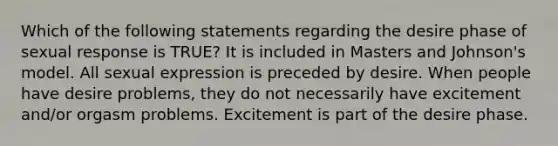 Which of the following statements regarding the desire phase of sexual response is TRUE? It is included in Masters and Johnson's model. All sexual expression is preceded by desire. When people have desire problems, they do not necessarily have excitement and/or orgasm problems. Excitement is part of the desire phase.