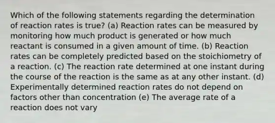 Which of the following statements regarding the determination of reaction rates is true? (a) Reaction rates can be measured by monitoring how much product is generated or how much reactant is consumed in a given amount of time. (b) Reaction rates can be completely predicted based on the stoichiometry of a reaction. (c) The reaction rate determined at one instant during the course of the reaction is the same as at any other instant. (d) Experimentally determined reaction rates do not depend on factors other than concentration (e) The average rate of a reaction does not vary