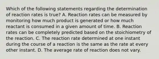 Which of the following statements regarding the determination of reaction rates is true? A. Reaction rates can be measured by monitoring how much product is generated or how much reactant is consumed in a given amount of time. B. Reaction rates can be completely predicted based on the stoichiometry of the reaction. C. The reaction rate determined at one instant during the course of a reaction is the same as the rate at every other instant. D. The average rate of reaction does not vary.