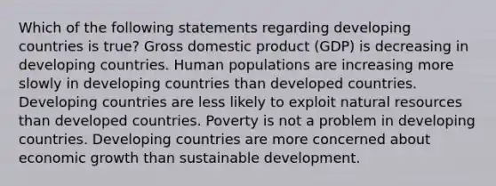 Which of the following statements regarding developing countries is true? Gross domestic product (GDP) is decreasing in developing countries. Human populations are increasing more slowly in developing countries than developed countries. Developing countries are less likely to exploit natural resources than developed countries. Poverty is not a problem in developing countries. Developing countries are more concerned about economic growth than sustainable development.