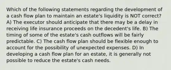 Which of the following statements regarding the development of a cash flow plan to maintain an estate's liquidity is NOT correct? A) The executor should anticipate that there may be a delay in receiving life insurance proceeds on the decedent's life. B) The timing of some of the estate's cash outflows will be fairly predictable. C) The cash flow plan should be flexible enough to account for the possibility of unexpected expenses. D) In developing a cash flow plan for an estate, it is generally not possible to reduce the estate's cash needs.