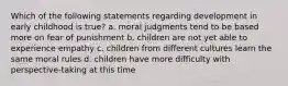 Which of the following statements regarding development in early childhood is true? a. moral judgments tend to be based more on fear of punishment b. children are not yet able to experience empathy c. children from different cultures learn the same moral rules d. children have more difficulty with perspective-taking at this time