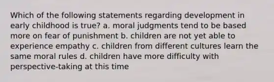 Which of the following statements regarding development in early childhood is true? a. moral judgments tend to be based more on fear of punishment b. children are not yet able to experience empathy c. children from different cultures learn the same moral rules d. children have more difficulty with perspective-taking at this time