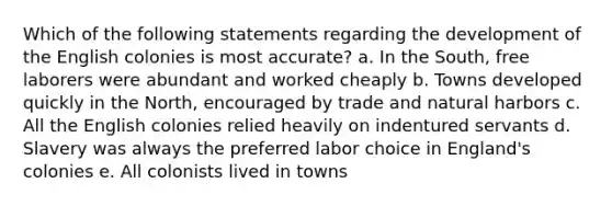 Which of the following statements regarding the development of the English colonies is most accurate? a. In the South, free laborers were abundant and worked cheaply b. Towns developed quickly in the North, encouraged by trade and natural harbors c. All the English colonies relied heavily on indentured servants d. Slavery was always the preferred labor choice in England's colonies e. All colonists lived in towns