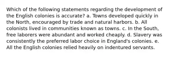 Which of the following statements regarding the development of the English colonies is accurate? a. Towns developed quickly in the North, encouraged by trade and natural harbors. b. All colonists lived in communities known as towns. c. In the South, free laborers were abundant and worked cheaply. d. Slavery was consistently the preferred labor choice in England's colonies. e. All the English colonies relied heavily on indentured servants.