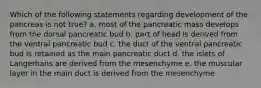 Which of the following statements regarding development of the pancreas is not true? a. most of the pancreatic mass develops from the dorsal pancreatic bud b. part of head is derived from the ventral pancreatic bud c. the duct of the ventral pancreatic bud is retained as the main pancreatic duct d. the islets of Langerhans are derived from the mesenchyme e. the muscular layer in the main duct is derived from the mesenchyme