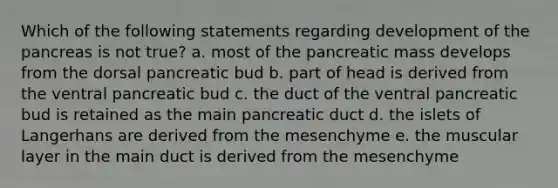 Which of the following statements regarding development of the pancreas is not true? a. most of the pancreatic mass develops from the dorsal pancreatic bud b. part of head is derived from the ventral pancreatic bud c. the duct of the ventral pancreatic bud is retained as the main pancreatic duct d. the islets of Langerhans are derived from the mesenchyme e. the muscular layer in the main duct is derived from the mesenchyme