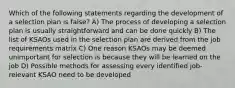 Which of the following statements regarding the development of a selection plan is false? A) The process of developing a selection plan is usually straightforward and can be done quickly B) The list of KSAOs used in the selection plan are derived from the job requirements matrix C) One reason KSAOs may be deemed unimportant for selection is because they will be learned on the job D) Possible methods for assessing every identified job-relevant KSAO need to be developed