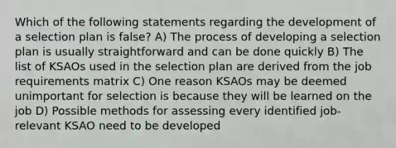 Which of the following statements regarding the development of a selection plan is false? A) The process of developing a selection plan is usually straightforward and can be done quickly B) The list of KSAOs used in the selection plan are derived from the job requirements matrix C) One reason KSAOs may be deemed unimportant for selection is because they will be learned on the job D) Possible methods for assessing every identified job-relevant KSAO need to be developed