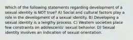 Which of the following statements regarding development of a sexual identity is NOT true? A) Social and cultural factors play a role in the development of a sexual identity. B) Developing a sexual identity is a lengthy process. C) Western societies place few constraints on adolescents' sexual behavior. D) Sexual identity involves an indication of sexual orientation.